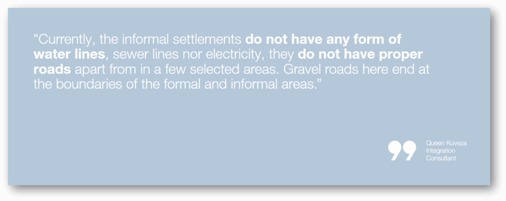“Currently, the informal settlements do not have any form of water lines, sewer lines nor electricity, they do not have proper roads apart from in a few selected areas. Gravel roads here end at the boundaries of the formal and informal areas.”